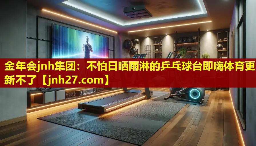 金年会jnh集团：不怕日晒雨淋的乒乓球台即嗨体育更新不了